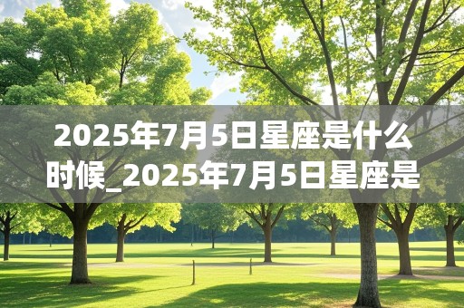 2025年7月5日星座是什么时候_2025年7月5日星座是什么时候出生的