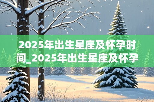 2025年出生星座及怀孕时间_2025年出生星座及怀孕时间查询