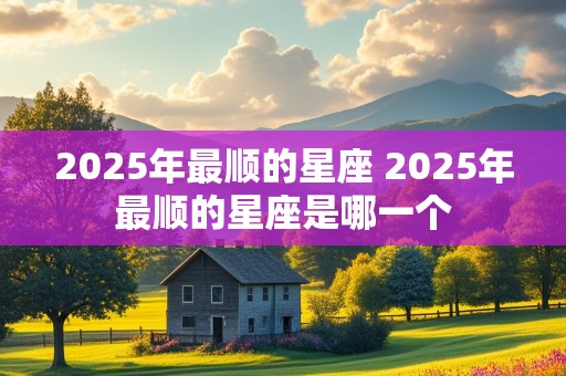 2025年最顺的星座 2025年最顺的星座是哪一个