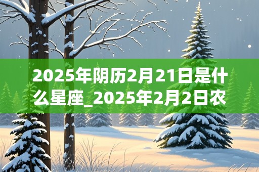 2025年阴历2月21日是什么星座_2025年2月2日农历是多少