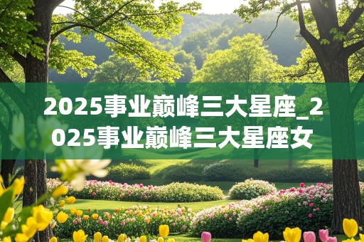 2025事业巅峰三大星座_2025事业巅峰三大星座女