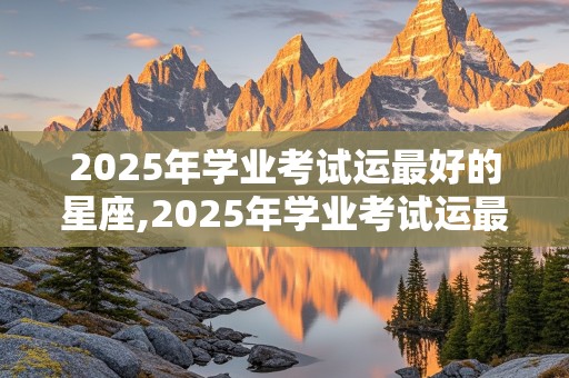 2025年学业考试运最好的星座,2025年学业考试运最好的星座女