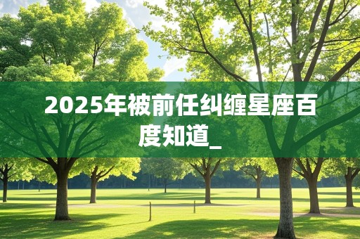 2025年被前任纠缠星座百度知道_