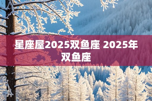 星座屋2025双鱼座 2025年双鱼座