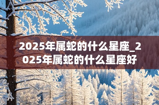 2025年属蛇的什么星座_2025年属蛇的什么星座好