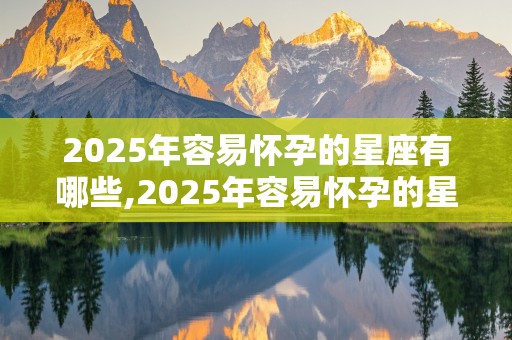 2025年容易怀孕的星座有哪些,2025年容易怀孕的星座有哪些呢