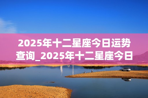 2025年十二星座今日运势查询_2025年十二星座今日运势查询表