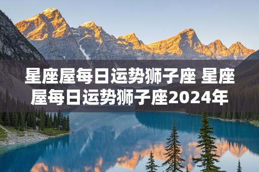 星座屋每日运势狮子座 星座屋每日运势狮子座2024年8月13日狮子座运势