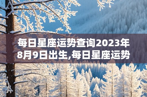 每日星座运势查询2023年8月9日出生,每日星座运势查询2023年8月9日出生的男孩