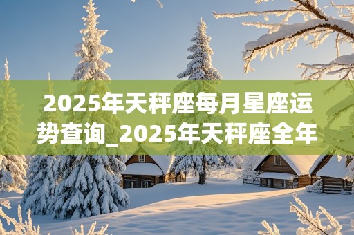 2025年天秤座每月星座运势查询_2025年天秤座全年每月运势