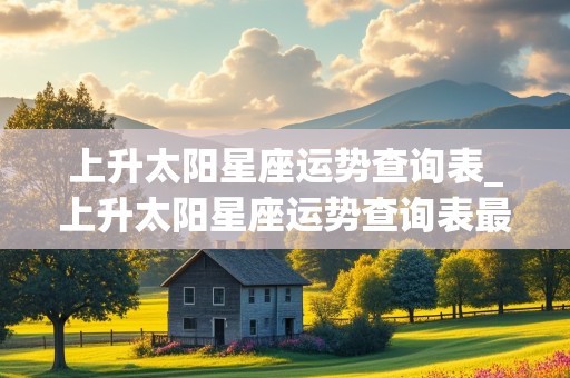 上升太阳星座运势查询表_上升太阳星座运势查询表最新