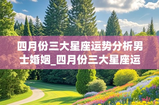 四月份三大星座运势分析男士婚姻_四月份三大星座运势分析男士婚姻状况