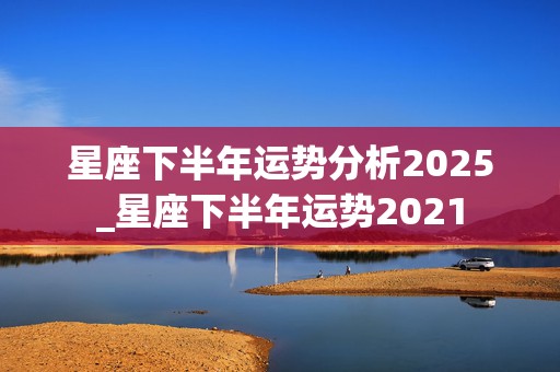 星座下半年运势分析2025_星座下半年运势2021