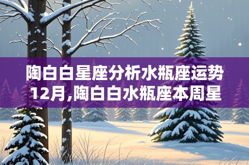 陶白白星座分析水瓶座运势12月,陶白白水瓶座本周星座运势