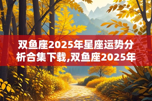 双鱼座2025年星座运势分析合集下载,双鱼座2025年运势详解