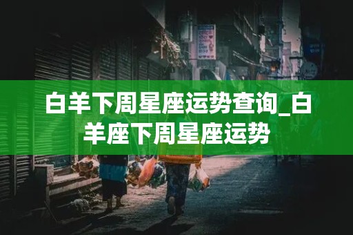 白羊下周星座运势查询_白羊座下周星座运势