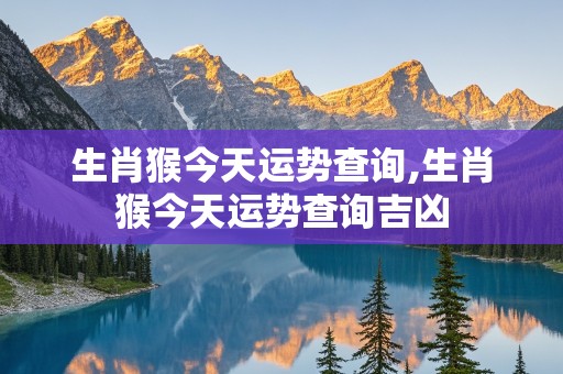 生肖猴今天运势查询,生肖猴今天运势查询吉凶