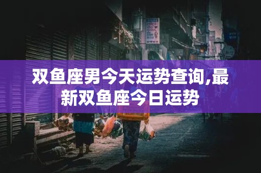 双鱼座男今天运势查询,最新双鱼座今日运势