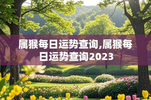 属猴每日运势查询,属猴每日运势查询2023