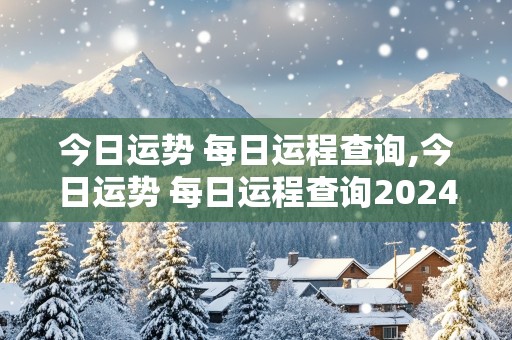 今日运势 每日运程查询,今日运势 每日运程查询2024年