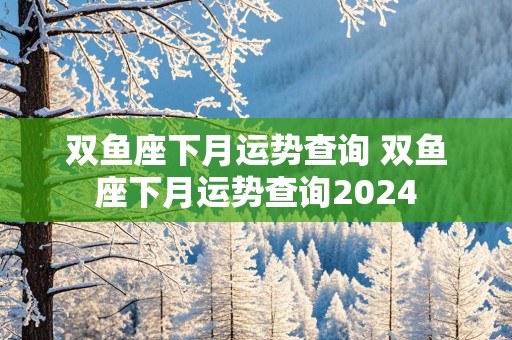 双鱼座下月运势查询 双鱼座下月运势查询2024