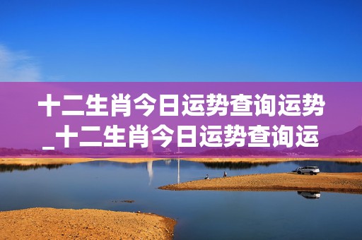 十二生肖今日运势查询运势_十二生肖今日运势查询运势2024,8,5