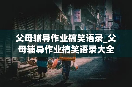 父母辅导作业搞笑语录_父母辅导作业搞笑语录大全