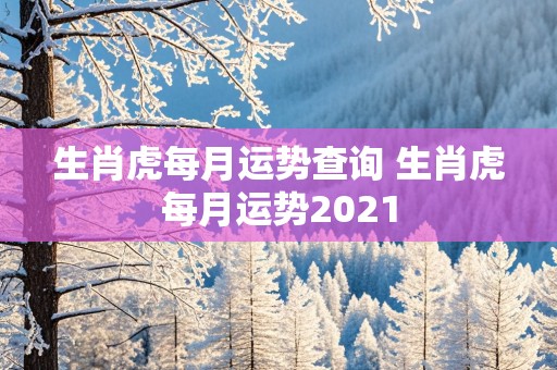 生肖虎每月运势查询 生肖虎每月运势2021