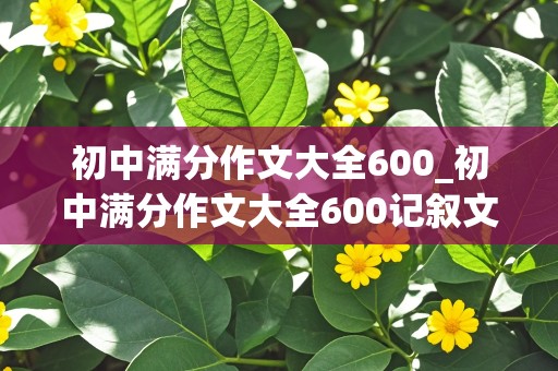 初中满分作文大全600_初中满分作文大全600记叙文