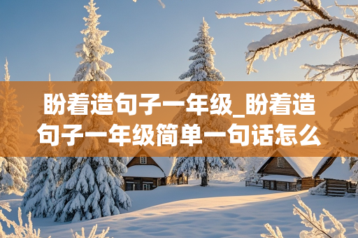 盼着造句子一年级_盼着造句子一年级简单一句话怎么写