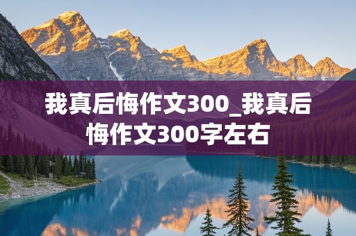 我真后悔作文300_我真后悔作文300字左右