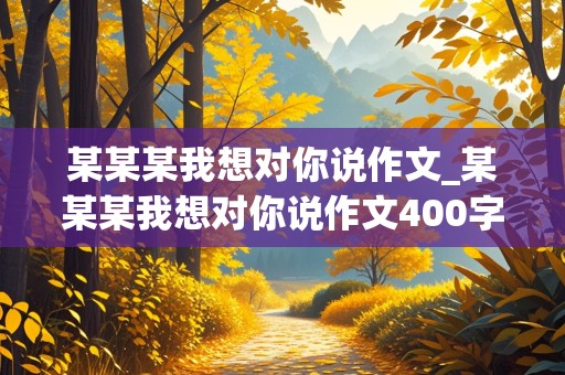 某某某我想对你说作文_某某某我想对你说作文400字