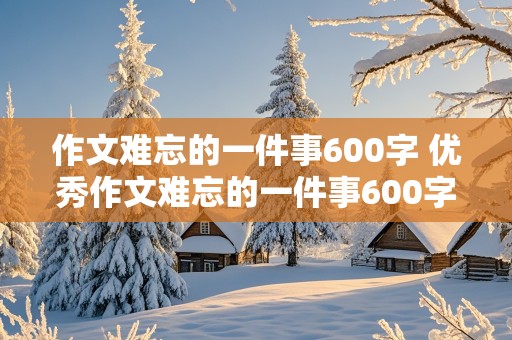 作文难忘的一件事600字 优秀作文难忘的一件事600字