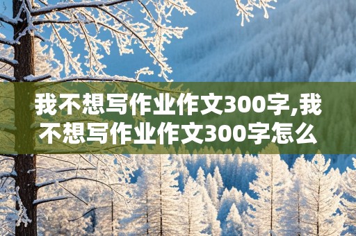 我不想写作业作文300字,我不想写作业作文300字怎么写