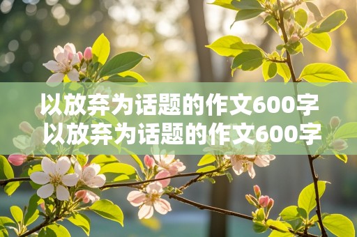 以放弃为话题的作文600字 以放弃为话题的作文600字高中