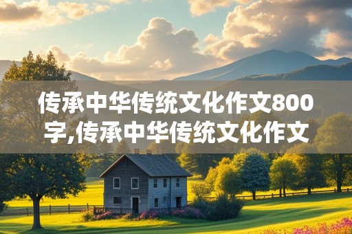 传承中华传统文化作文800字,传承中华传统文化作文800字议论文