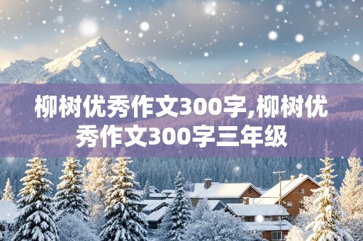 柳树优秀作文300字,柳树优秀作文300字三年级