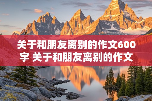 关于和朋友离别的作文600字 关于和朋友离别的作文600字怎么写