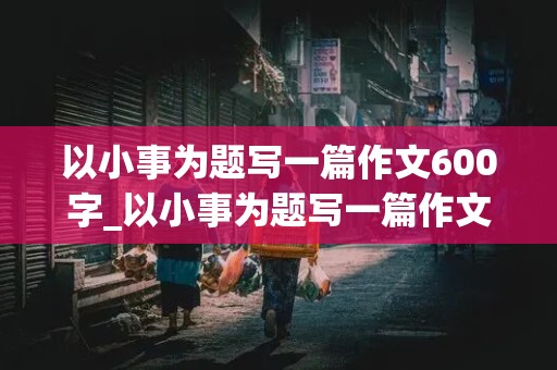 以小事为题写一篇作文600字_以小事为题写一篇作文600字怎么写