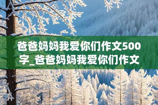 爸爸妈妈我爱你们作文500字_爸爸妈妈我爱你们作文500字初中