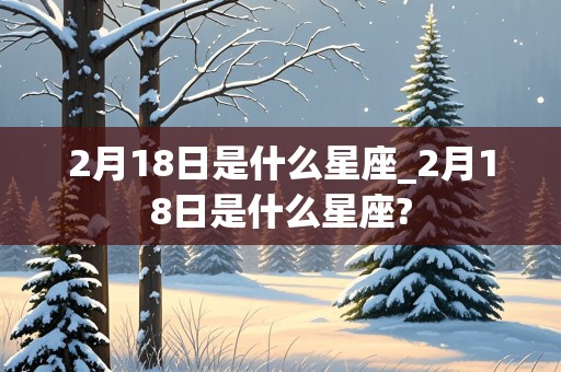 2月18日是什么星座_2月18日是什么星座?