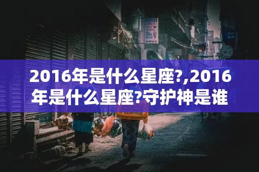 2016年是什么星座?,2016年是什么星座?守护神是谁