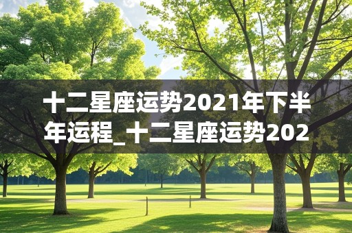 十二星座运势2021年下半年运程_十二星座运势2021年下半年运程查询