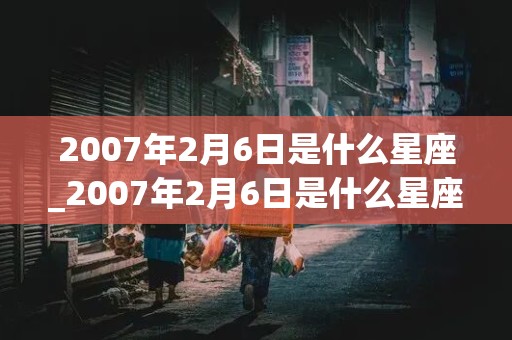 2007年2月6日是什么星座_2007年2月6日是什么星座?