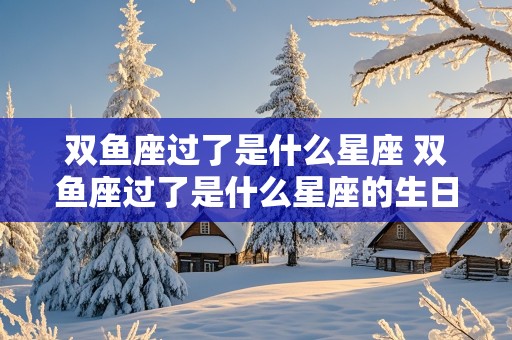 双鱼座过了是什么星座 双鱼座过了是什么星座的生日