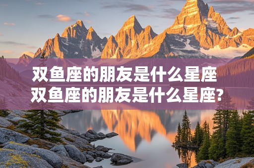 双鱼座的朋友是什么星座 双鱼座的朋友是什么星座?