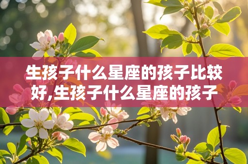 生孩子什么星座的孩子比较好,生孩子什么星座的孩子比较好呢