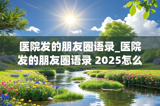 医院发的朋友圈语录_医院发的朋友圈语录 2025怎么写