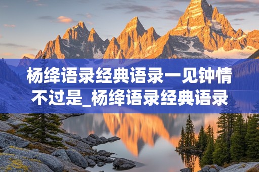 杨绛语录经典语录一见钟情不过是_杨绛语录经典语录一见钟情不过是什么意思