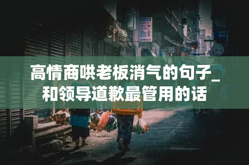 高情商哄老板消气的句子_和领导道歉最管用的话